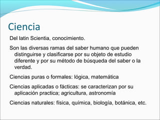 Ciencia
Del latin Scientia, conocimiento.
Son las diversas ramas del saber humano que pueden
distinguirse y clasificarse por su objeto de estudio
diferente y por su método de búsqueda del saber o la
verdad.
Ciencias puras o formales: lógica, matemática
Ciencias aplicadas o fácticas: se caracterizan por su
aplicación practica; agricultura, astronomía
Ciencias naturales: física, química, biología, botánica, etc.
 