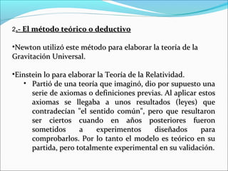 2.- El método teórico o deductivo.- El método teórico o deductivo
•Newton utilizó este método para elaborar la teoría de laNewton utilizó este método para elaborar la teoría de la
Gravitación Universal.Gravitación Universal.
•Einstein lo para elaborar la Teoría de la Relatividad.Einstein lo para elaborar la Teoría de la Relatividad.
• Partió de una teoría que imaginó, dio por supuesto unaPartió de una teoría que imaginó, dio por supuesto una
serie de axiomas o definiciones previas. Al aplicar estosserie de axiomas o definiciones previas. Al aplicar estos
axiomas se llegaba a unos resultados (leyes) queaxiomas se llegaba a unos resultados (leyes) que
contradecían "el sentido común", pero que resultaroncontradecían "el sentido común", pero que resultaron
ser ciertos cuando en años posteriores fueronser ciertos cuando en años posteriores fueron
sometidos a experimentos diseñados parasometidos a experimentos diseñados para
comprobarlos. Por lo tanto el modelo es teórico en sucomprobarlos. Por lo tanto el modelo es teórico en su
partida, pero totalmente experimental en su validación.partida, pero totalmente experimental en su validación.
 