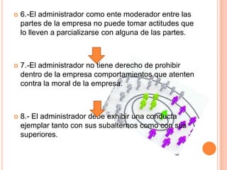  6.-El administrador como ente moderador entre las
partes de la empresa no puede tomar actitudes que
lo lleven a parcializarse con alguna de las partes.
 7.-El administrador no tiene derecho de prohibir
dentro de la empresa comportamientos que atenten
contra la moral de la empresa.
 8.- El administrador debe exhibir una conducta
ejemplar tanto con sus subalternos como con sus
superiores.
 