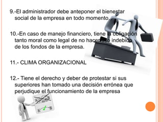 9.-El administrador debe anteponer el bienestar
social de la empresa en todo momento.
10.-En caso de manejo financiero, tiene la obligación
tanto moral como legal de no hacer uso indebido
de los fondos de la empresa.
11.- CLIMA ORGANIZACIONAL
12.- Tiene el derecho y deber de protestar si sus
superiores han tomado una decisión errónea que
perjudique el funcionamiento de la empresa
 