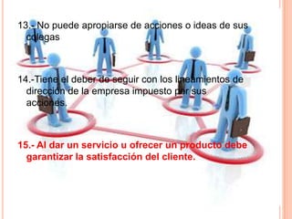 13.- No puede apropiarse de acciones o ideas de sus
colegas
14.-Tiene el deber de seguir con los lineamientos de
dirección de la empresa impuesto por sus
acciones.
15.- Al dar un servicio u ofrecer un producto debe
garantizar la satisfacción del cliente.
 