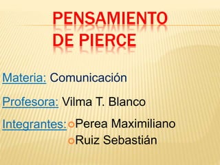 PENSAMIENTO
DE PIERCE
Materia: Comunicación
Integrantes:Perea Maximiliano
Ruiz Sebastián
Profesora: Vilma T. Blanco
 