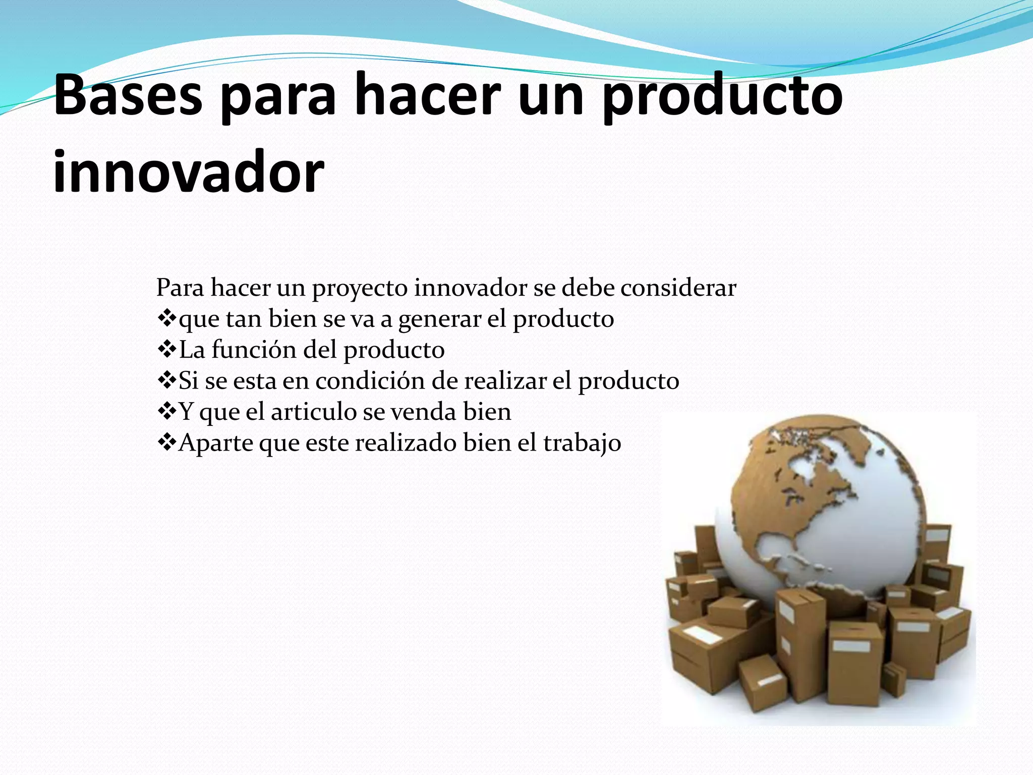 Bases para hacer un producto
innovador
Para hacer un proyecto innovador se debe considerar
que tan bien se va a generar el producto
La función del producto
Si se esta en condición de realizar el producto
Y que el articulo se venda bien
Aparte que este realizado bien el trabajo
 