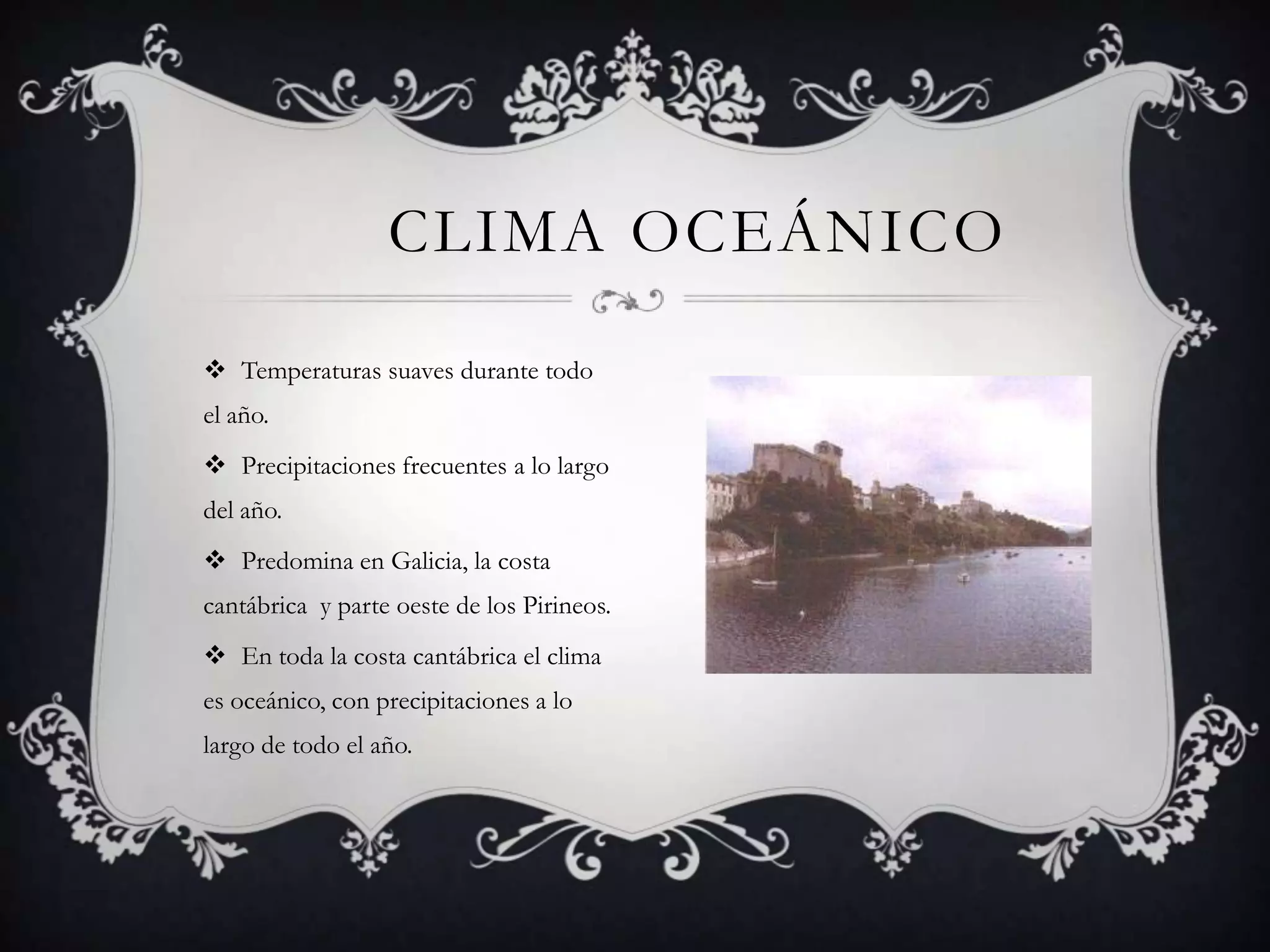 CLIMA OCEÁNICO

 Temperaturas suaves durante todo
el año.
 Precipitaciones frecuentes a lo largo
del año.
 Predomina en Galicia, la costa
cantábrica y parte oeste de los Pirineos.
 En toda la costa cantábrica el clima
es oceánico, con precipitaciones a lo
largo de todo el año.
 