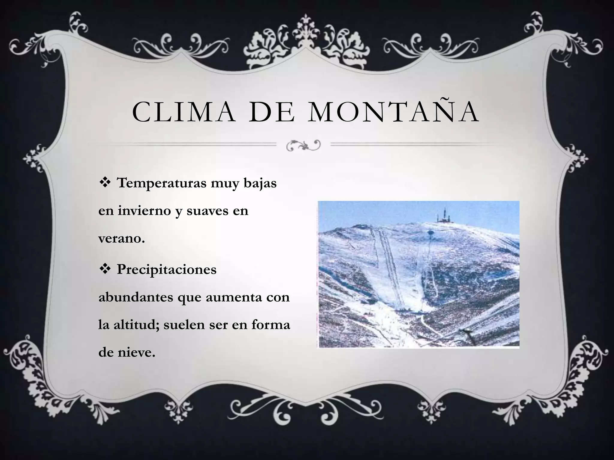 CLIMA DE MONTAÑA

 Temperaturas muy bajas
en invierno y suaves en
verano.

 Precipitaciones
abundantes que aumenta con
la altitud; suelen ser en forma
de nieve.
 