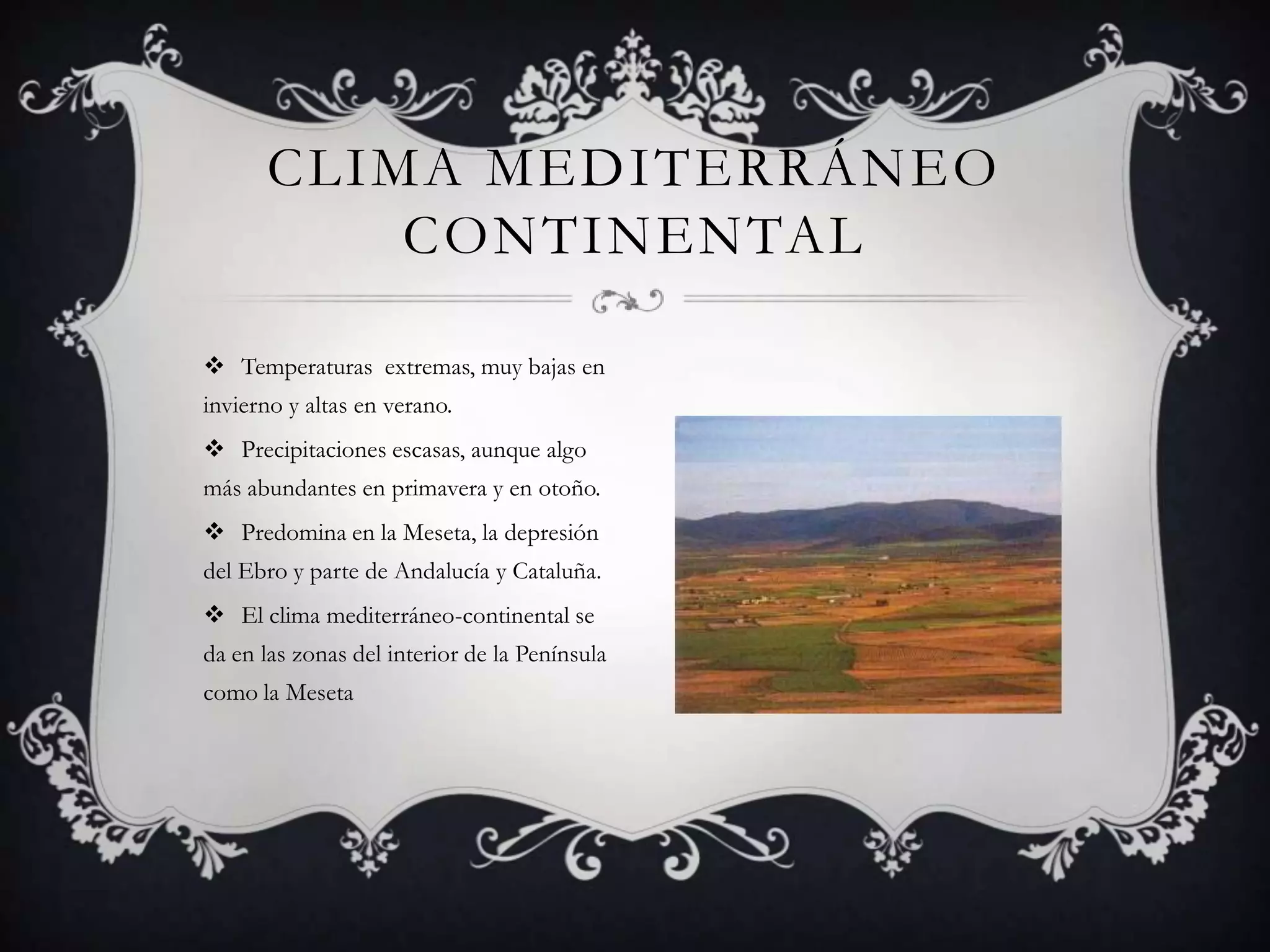 CLIMA MEDITERRÁNEO
          CONTINENTAL

 Temperaturas extremas, muy bajas en
invierno y altas en verano.
 Precipitaciones escasas, aunque algo
más abundantes en primavera y en otoño.
 Predomina en la Meseta, la depresión
del Ebro y parte de Andalucía y Cataluña.
 El clima mediterráneo-continental se
da en las zonas del interior de la Península
como la Meseta
 
