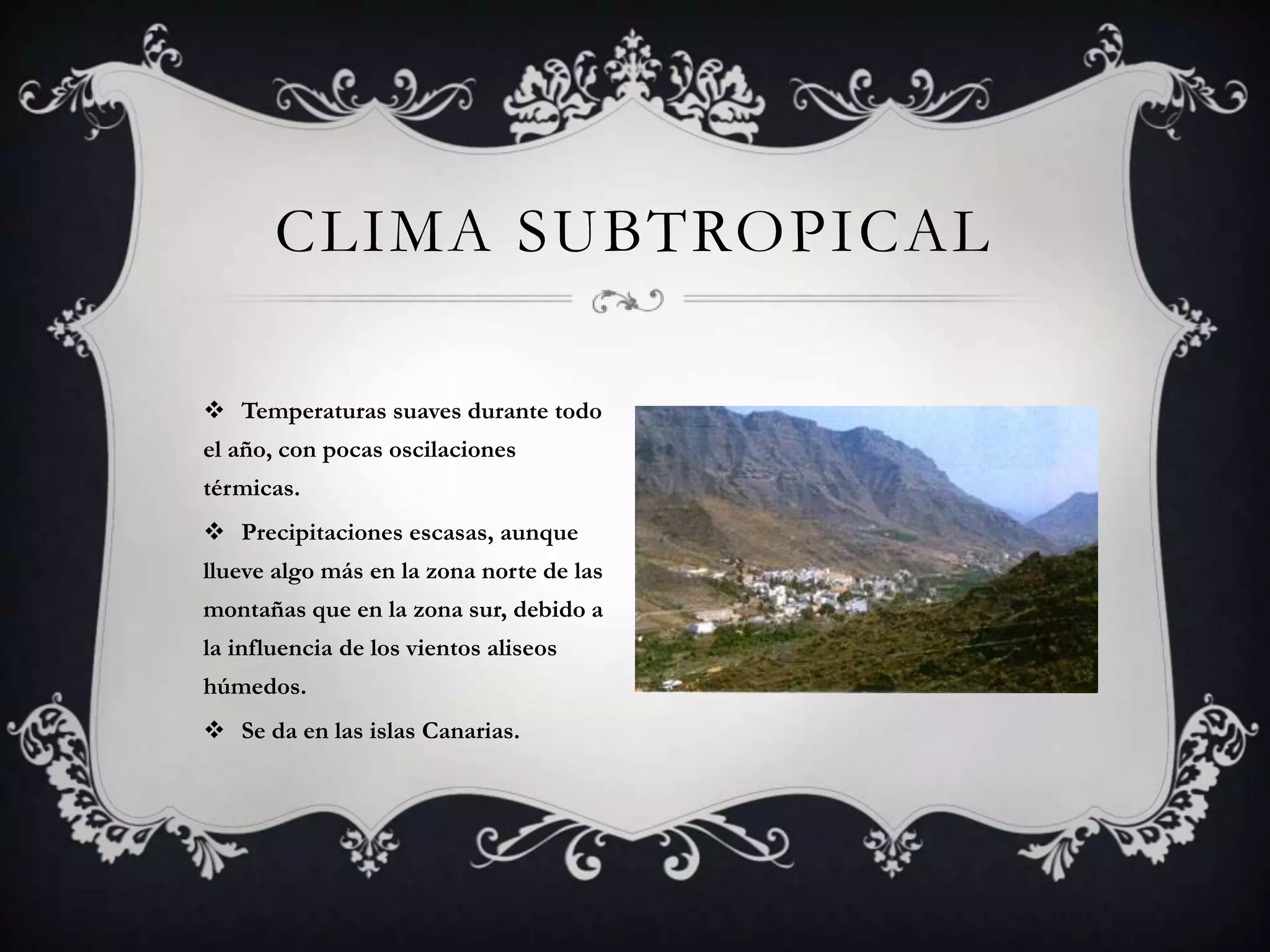 CLIMA SUBTROPICAL

 Temperaturas suaves durante todo
el año, con pocas oscilaciones
térmicas.
 Precipitaciones escasas, aunque
llueve algo más en la zona norte de las
montañas que en la zona sur, debido a
la influencia de los vientos aliseos
húmedos.
 Se da en las islas Canarias.
 