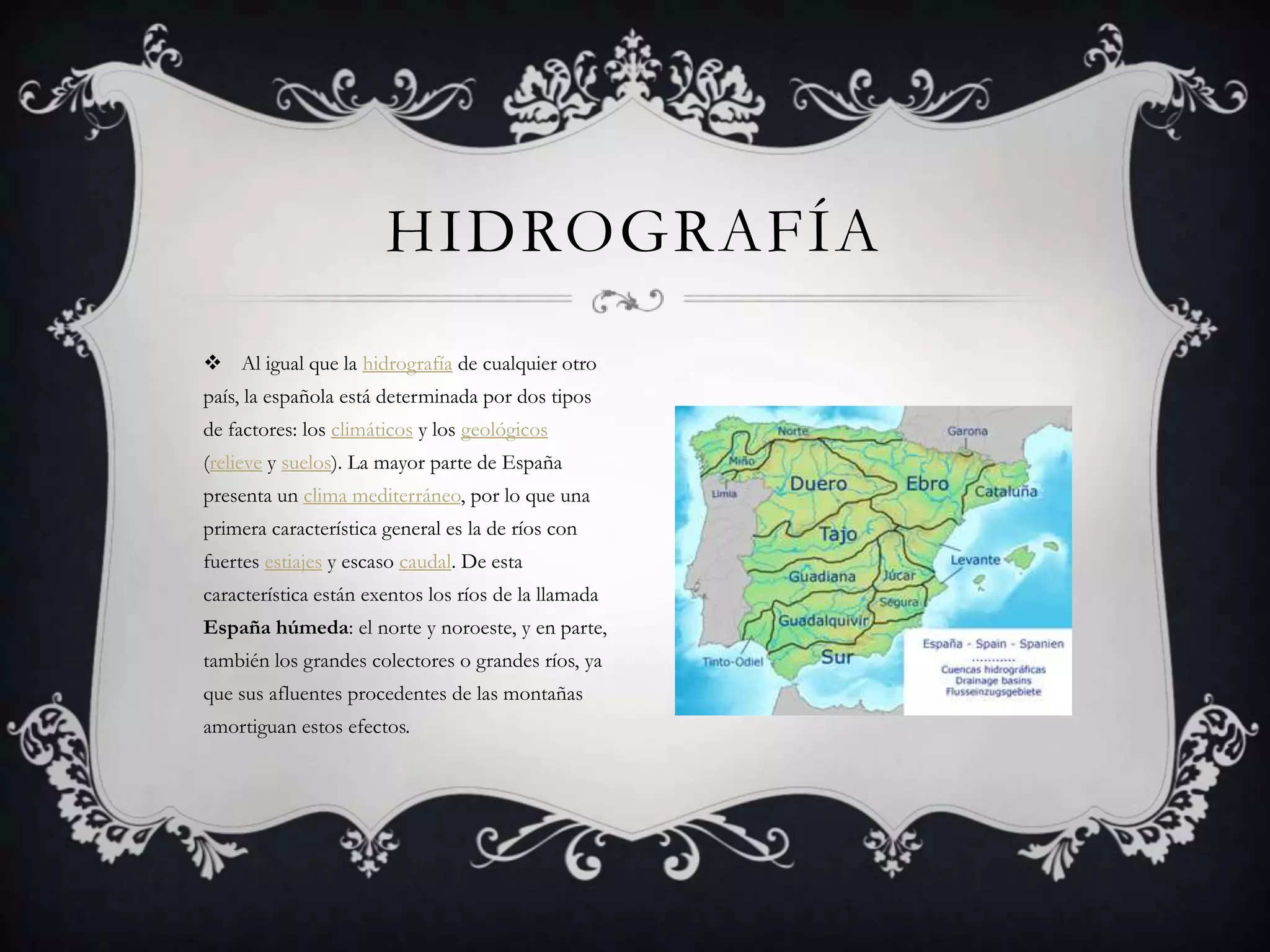 HIDROGRAFÍA
 Al igual que la hidrografía de cualquier otro
país, la española está determinada por dos tipos
de factores: los climáticos y los geológicos
(relieve y suelos). La mayor parte de España
presenta un clima mediterráneo, por lo que una
primera característica general es la de ríos con
fuertes estiajes y escaso caudal. De esta
característica están exentos los ríos de la llamada
España húmeda: el norte y noroeste, y en parte,
también los grandes colectores o grandes ríos, ya
que sus afluentes procedentes de las montañas
amortiguan estos efectos.
 