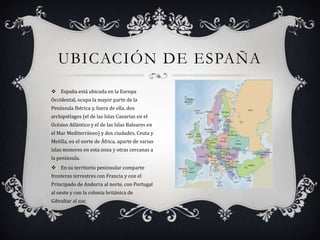 UBICACIÓN DE ESPAÑA
 España está ubicada en la Europa
Occidental, ocupa la mayor parte de la
Península Ibérica y, fuera de ella, dos
archipiélagos (el de las Islas Canarias en el
Océano Atlántico y el de las Islas Baleares en
el Mar Mediterráneo) y dos ciudades, Ceuta y
Melilla, en el norte de África, aparte de varias
islas menores en esta zona y otras cercanas a
la península.
 En su territorio peninsular comparte
fronteras terrestres con Francia y con el
Principado de Andorra al norte, con Portugal
al oeste y con la colonia británica de
Gibraltar al sur.
 