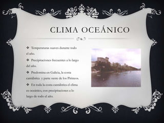 CLIMA OCEÁNICO

 Temperaturas suaves durante todo
el año.
 Precipitaciones frecuentes a lo largo
del año.
 Predomina en Galicia, la costa
cantábrica y parte oeste de los Pirineos.
 En toda la costa cantábrica el clima
es oceánico, con precipitaciones a lo
largo de todo el año.
 