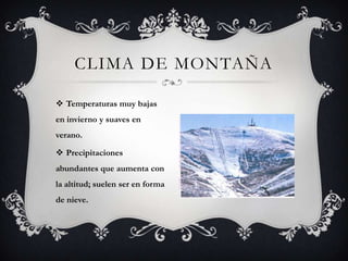 CLIMA DE MONTAÑA

 Temperaturas muy bajas
en invierno y suaves en
verano.

 Precipitaciones
abundantes que aumenta con
la altitud; suelen ser en forma
de nieve.
 
