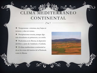 CLIMA MEDITERRÁNEO
          CONTINENTAL

 Temperaturas extremas, muy bajas en
invierno y altas en verano.
 Precipitaciones escasas, aunque algo
más abundantes en primavera y en otoño.
 Predomina en la Meseta, la depresión
del Ebro y parte de Andalucía y Cataluña.
 El clima mediterráneo-continental se
da en las zonas del interior de la Península
como la Meseta
 