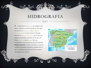 HIDROGRAFÍA
 Al igual que la hidrografía de cualquier otro
país, la española está determinada por dos tipos
de factores: los climáticos y los geológicos
(relieve y suelos). La mayor parte de España
presenta un clima mediterráneo, por lo que una
primera característica general es la de ríos con
fuertes estiajes y escaso caudal. De esta
característica están exentos los ríos de la llamada
España húmeda: el norte y noroeste, y en parte,
también los grandes colectores o grandes ríos, ya
que sus afluentes procedentes de las montañas
amortiguan estos efectos.
 