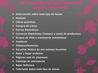 20-¿escriba los servicios que
presta internet?
 Información sobre todo tipo de temas
 Noticias
 Libros gratuitos
 Compra de Libros
 Correo Electrónico
 Comercio Electrónico (Compra y venta de productos)
 Grupos de Chat y mensajería instantánea
 Telefonía
 Videoconferencias
 Escuchar Música de mis artistas favoritos
 Subir y bajar archivos.
 Páginas web de empresas
 Catalogo de mercancías
 Bajar Software
 Tutoriales sobre todo tipo de temas
 