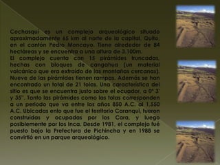 Cochasquí es un complejo arqueológico situado
aproximadamente 65 km al norte de la capital, Quito,
en el cantón Pedro Moncayo. Tiene alrededor de 84
hectáreas y se encuentra a una altura de 3.100m.
El complejo cuenta con 15 pirámides truncadas,
hechas con bloques de cangahua (un material
volcánico que era extraído de las montañas cercanas).
Nueve de las pirámides tienen rampas. Además se han
encontrado un total de 21 tolas. Una característica del
sitio es que se encuentra justo sobre el ecuador, a 0º 3'
y 35''. Tanto las pirámides como las tolas corresponden
a un periodo que va entre los años 850 A.C. al 1.550
A.C. Ubicadas enlo que fue el territorio Caranqui, fueron
construidas y ocupadas por los Cara, y luego
posiblemente por los Inca. Desde 1981, el complejo fué
puesto bajo la Prefectura de Pichincha y en 1988 se
convirtió en un parque arqueológico.
 