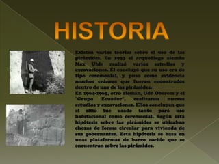 Existen varias teorías sobre el uso de las
pirámides. En 1933 el arqueólogo alemán
Max Uhle realizó varios estudios y
excavaciones. Él concluyó que su uso era de
tipo ceremonial, y puso como evidencia
muchos cráneos que fueron encontrados
dentro de una de las pirámides.
En 1964-1965, otro alemán, Udo Oberem y el
"Grupo     Ecuador",    realizaron    nuevos
estudios y excavaciones. Ellos concluyen que
el sitio fue usado tanto para uso
habitacional como ceremonial. Según esta
hipótesis sobre las pirámides se ubicaban
chozas de forma circular para vivienda de
sus gobernantes. Esta hipótesis se basa en
unas plataformas de barro cocido que se
encuentran sobre las pirámides.
 