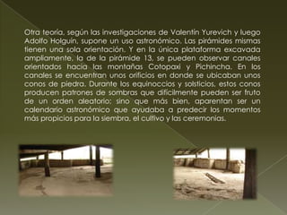Otra teoría, según las investigaciones de Valentín Yurevich y luego
Adolfo Holguín, supone un uso astronómico. Las pirámides mismas
tienen una sola orientación. Y en la única plataforma excavada
ampliamente, la de la pirámide 13, se pueden observar canales
orientados hacia las montañas Cotopaxi y Pichincha. En los
canales se encuentran unos orificios en donde se ubicaban unos
conos de piedra. Durante los equinoccios y solsticios, estos conos
producen patrones de sombras que difícilmente pueden ser fruto
de un orden aleatorio; sino que más bien, aparentan ser un
calendario astronómico que ayudaba a predecir los momentos
más propicios para la siembra, el cultivo y las ceremonias.
 