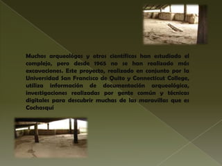 Muchos arqueológos y otros científicos han estudiado el
complejo, pero desde 1965 no se han realizado más
excavaciones. Este proyecto, realizado en conjunto por la
Universidad San Francisco de Quito y Connecticut College,
utiliza información de documentación arqueológica,
investigaciones realizadas por gente común y técnicas
digitales para descubrir muchas de las maravillas que es
Cochasquí
 