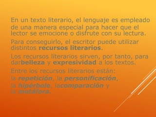 En un texto literario, el lenguaje es empleado
de una manera especial para hacer que el
lector se emocione o disfrute con su lectura.
Para conseguirlo, el escritor puede utilizar
distintos recursos literarios.
Los recursos literarios sirven, por tanto, para
darbelleza y expresividad a los textos.
Entre los recursos literarios están:
la repetición, la personificación,
la hipérbole, lacomparación y
la metáfora.
 