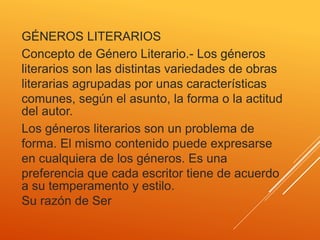 GÉNEROS LITERARIOS
Concepto de Género Literario.- Los géneros
literarios son las distintas variedades de obras
literarias agrupadas por unas características
comunes, según el asunto, la forma o la actitud
del autor.
Los géneros literarios son un problema de
forma. El mismo contenido puede expresarse
en cualquiera de los géneros. Es una
preferencia que cada escritor tiene de acuerdo
a su temperamento y estilo.
Su razón de Ser
 
