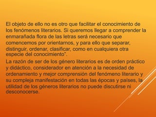 El objeto de ello no es otro que facilitar el conocimiento de
los fenómenos literarios. Si queremos llegar a comprender la
enmarañada flora de las letras será necesario que
comencemos por orientarnos, y para ello que separar,
distinguir, ordenar, clasificar, como en cualquiera otra
especie del conocimiento”.
La razón de ser de los género literarios es de orden práctico
y didáctico, considerador en atención a la necesidad de
ordenamiento y mejor comprensión del fenómeno literario y
su compleja manifestación en todas las épocas y países, la
utilidad de los géneros literarios no puede discutirse ni
desconocerse.
 