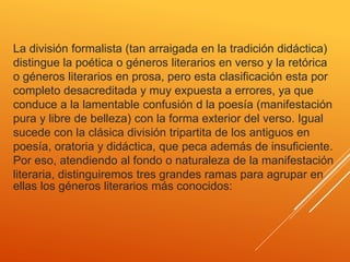 La división formalista (tan arraigada en la tradición didáctica)
distingue la poética o géneros literarios en verso y la retórica
o géneros literarios en prosa, pero esta clasificación esta por
completo desacreditada y muy expuesta a errores, ya que
conduce a la lamentable confusión d la poesía (manifestación
pura y libre de belleza) con la forma exterior del verso. Igual
sucede con la clásica división tripartita de los antiguos en
poesía, oratoria y didáctica, que peca además de insuficiente.
Por eso, atendiendo al fondo o naturaleza de la manifestación
literaria, distinguiremos tres grandes ramas para agrupar en
ellas los géneros literarios más conocidos:
 