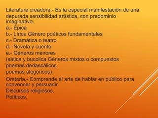 Literatura creadora.- Es la especial manifestación de una
depurada sensibilidad artística, con predominio
imaginativo.
a.- Épica
b.- Lírica Género poéticos fundamentales
c.- Dramática o teatro
d.- Novela y cuento
e.- Géneros menores
(sática y bucolica Géneros mixtos o compuestos
poemas dedascálicos
poemas alegóricos)
Oratoria.- Comprende el arte de hablar en público para
convencer y persuadir.
Discursos religiosos.
Políticos,
 