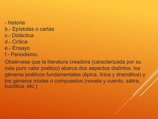 - historia
b.- Epístolas o cartas
c.- Didáctica
d.- Crítica
e.- Ensayo
f.- Periodismo.
Obsérvese que la literatura creadora (caracterizada por su
más puro valor poético) abarca dos aspectos distintos: los
géneros poéticos fundamentales (épica, lírica y dramática) y
los géneros mixtas o compuestos (novela y cuento, sátira,
bucólica, etc.)
 