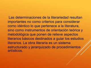 Las determinaciones de la literariedad resultan
importantes no como criterios para considerar
como idéntico lo que pertenece a la literatura,
sino como instrumentos de orientación teórica y
metodológica que ponen de relieve aspectos
literarios básicos destinados a guiar los estudios
literarios. La obra literaria es un sistema
estructurado y jerarquizado de procedimientos
artísticos.
 
