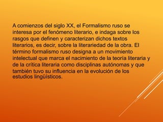 A comienzos del siglo XX, el Formalismo ruso se
interesa por el fenómeno literario, e indaga sobre los
rasgos que definen y caracterizan dichos textos
literarios, es decir, sobre la literariedad de la obra. El
término formalismo ruso designa a un movimiento
intelectual que marca el nacimiento de la teoría literaria y
de la crítica literaria como disciplinas autónomas y que
también tuvo su influencia en la evolución de los
estudios lingüísticos.
 