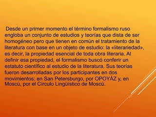 Desde un primer momento el término formalismo ruso
engloba un conjunto de estudios y teorías que dista de ser
homogéneo pero que tienen en común el tratamiento de la
literatura con base en un objeto de estudio: la «literariedad»,
es decir, la propiedad esencial de toda obra literaria. Al
definir esa propiedad, el formalismo buscó conferir un
estatuto científico al estudio de la literatura. Sus teorías
fueron desarrolladas por los participantes en dos
movimientos: en San Petersburgo, por OPOYÁZ y, en
Moscú, por el Círculo Lingüístico de Moscú.
 