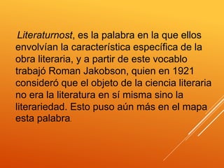 Literaturnost, es la palabra en la que ellos
envolvían la característica específica de la
obra literaria, y a partir de este vocablo
trabajó Roman Jakobson, quien en 1921
consideró que el objeto de la ciencia literaria
no era la literatura en sí misma sino la
literariedad. Esto puso aún más en el mapa
esta palabra.
 