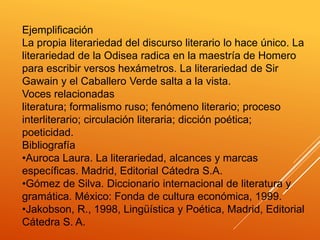 Ejemplificación
La propia literariedad del discurso literario lo hace único. La
literariedad de la Odisea radica en la maestría de Homero
para escribir versos hexámetros. La literariedad de Sir
Gawain y el Caballero Verde salta a la vista.
Voces relacionadas
literatura; formalismo ruso; fenómeno literario; proceso
interliterario; circulación literaria; dicción poética;
poeticidad.
Bibliografía
•Auroca Laura. La literariedad, alcances y marcas
específicas. Madrid, Editorial Cátedra S.A.
•Gómez de Silva. Diccionario internacional de literatura y
gramática. México: Fonda de cultura económica, 1999.
•Jakobson, R., 1998, Lingüística y Poética, Madrid, Editorial
Cátedra S. A.
 