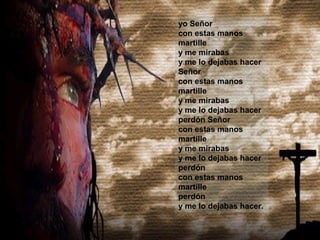 yo Señor 
con estas manos 
martille 
y me mirabas 
y me lo dejabas hacer 
Señor 
con estas manos 
martille 
y me mirabas 
y me lo dejabas hacer 
perdón Señor 
con estas manos 
martille 
y me mirabas 
y me lo dejabas hacer 
perdón 
con estas manos 
martille 
perdón 
y me lo dejabas hacer. 
 