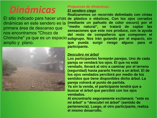 Dinámicas 
El sitio indicado para hacer unas 
dinámicas en este sendero es la 
primera área de descanso que 
nos encontramos "Chozo de 
Chimoche" ya que es un espacio 
amplio y plano. 
Propuesta de dinámicas: 
El sendero ciego 
Realizaremos un recorrido delimitado con cintas 
de plástico o elásticos. Con los ojos cerrados 
(mediante un pañuelo de color oscuro) por el 
“medio natural”, se tratará de captar las 
sensaciones que este nos produce, con la ayuda 
del resto de compañeros que componen el 
subgrupo. Nos irán guiando por el espacio, sin 
que pueda surgir riesgo alguno para el 
participante. 
Descubro mi árbol 
Los participantes formarán parejas. Uno de cada 
pareja se vendará los ojos. El que no está 
vendado, llevará al otro a caminar por el terreno 
(seguridad) hasta pararlo frente a un árbol. El de 
los ojos vendados percibirá por medio de los 
sentidos que tiene disponibles dicho árbol. La 
pareja volverá al punto de partida. 
Ya sin la venda, el participante tendrá que a 
buscar el árbol que percibió con los ojos 
vendados. 
Al encontrarlo seguramente exclamará: "este es 
mí árbol" o “descubrí mi árbol” (sentido de 
pertenencia). Luego, el otro participante, realiza 
el mismo desarrollo. 
 