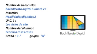 Nombre de la escuela :
bachillerato digital numero 27
Materia :
Habilidadesdigitales2
UAC. 1 :
Los vicios de ella
Nombre del alumno:
Federico rosas rosas
Grado : 1-° grupo : “A”
 