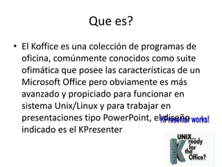 Que es?
• El Koffice es una colección de programas de
oficina, comúnmente conocidos como suite
ofimática que posee las características de un
Microsoft Office pero obviamente es más
avanzado y propiciado para funcionar en
sistema Unix/Linux y para trabajar en
presentaciones tipo PowerPoint, el diseño
indicado es el KPresenter
 