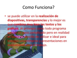 Como Funciona?
• se puede utilizar en la realización de
diapositivas, transparencias y lo mejor es
que combina muy bien los textos y los
gráficos. Al principio como todo programa
parece un poco complicado pero en realidad
es bastante sencillo de utilizar e ideal para
trabajos universitarios y presentaciones en
exposiciones para el trabajo.
 