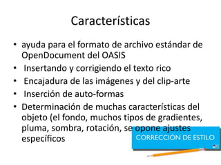 Características
• ayuda para el formato de archivo estándar de
OpenDocument del OASIS
• Insertando y corrigiendo el texto rico
• Encajadura de las imágenes y del clip-arte
• Inserción de auto-formas
• Determinación de muchas características del
objeto (el fondo, muchos tipos de gradientes,
pluma, sombra, rotación, se opone ajustes
específicos
 