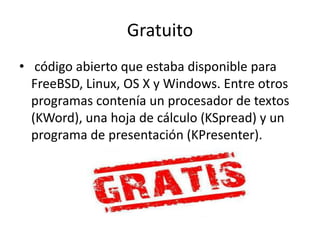 Gratuito
• código abierto que estaba disponible para
FreeBSD, Linux, OS X y Windows. Entre otros
programas contenía un procesador de textos
(KWord), una hoja de cálculo (KSpread) y un
programa de presentación (KPresenter).
 