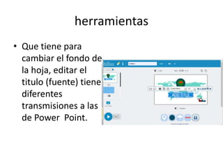 herramientas
• Que tiene para
cambiar el fondo de
la hoja, editar el
titulo (fuente) tiene
diferentes
transmisiones a las
de Power Point.
 