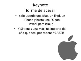 Keynote
forma de acezar
• solo usando una Mac, un iPad, un
iPhone y hasta una PC con
iWork para icloud.
• Y Si tienes una Mac, no importa del
año que sea, podes tener GRATIS
 