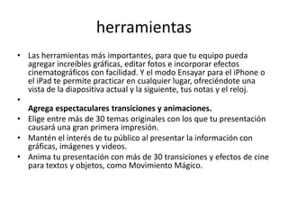 herramientas
• Las herramientas más importantes, para que tu equipo pueda
agregar increíbles gráficas, editar fotos e incorporar efectos
cinematográficos con facilidad. Y el modo Ensayar para el iPhone o
el iPad te permite practicar en cualquier lugar, ofreciéndote una
vista de la diapositiva actual y la siguiente, tus notas y el reloj.
•
Agrega espectaculares transiciones y animaciones.
• Elige entre más de 30 temas originales con los que tu presentación
causará una gran primera impresión.
• Mantén el interés de tu público al presentar la información con
gráficas, imágenes y videos.
• Anima tu presentación con más de 30 transiciones y efectos de cine
para textos y objetos, como Movimiento Mágico.
 