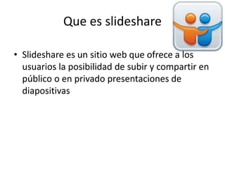 Que es slideshare
• Slideshare es un sitio web que ofrece a los
usuarios la posibilidad de subir y compartir en
público o en privado presentaciones de
diapositivas
 