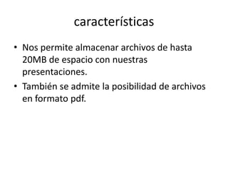 características
• Nos permite almacenar archivos de hasta
20MB de espacio con nuestras
presentaciones.
• También se admite la posibilidad de archivos
en formato pdf.
 