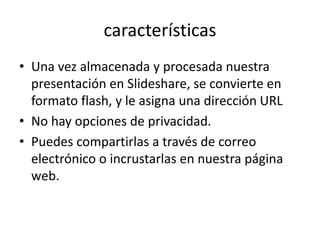 características
• Una vez almacenada y procesada nuestra
presentación en Slideshare, se convierte en
formato flash, y le asigna una dirección URL
• No hay opciones de privacidad.
• Puedes compartirlas a través de correo
electrónico o incrustarlas en nuestra página
web.
 