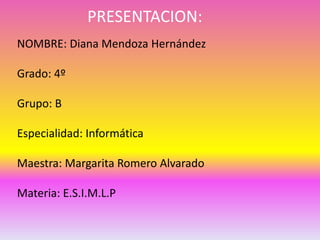 PRESENTACION:
NOMBRE: Diana Mendoza Hernández

Grado: 4º

Grupo: B

Especialidad: Informática

Maestra: Margarita Romero Alvarado

Materia: E.S.I.M.L.P
 