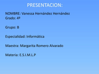 PRESENTACION:
NOMBRE: Vanessa Hernández Hernández
Grado: 4º

Grupo: B

Especialidad: Informática

Maestra: Margarita Romero Alvarado

Materia: E.S.I.M.L.P
 