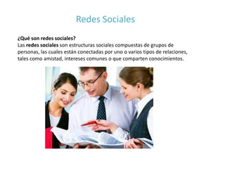 Redes Sociales
¿Qué son redes sociales?
Las redes sociales son estructuras sociales compuestas de grupos de
personas, las cuales están conectadas por uno o varios tipos de relaciones,
tales como amistad, intereses comunes o que comparten conocimientos.
 