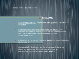 2. VENTAJAS:
 Fácil manipulación: interacción con grandes volúmenes
de datos.
 Control de redundancia sobre base de datos: Los
ficheros almacenan varias copias de los mismos datos.
Esto hace que no se desperdicie espacio de
almacenamiento.
 Consistencia de datos : elimina o controla la redundancia
de los datos.
 Compartición de datos: en los sistemas de base de
datos pertenecen a las empresas y puede ser
compartido por las personas autorizadas.
Cuales son las ventajas
 